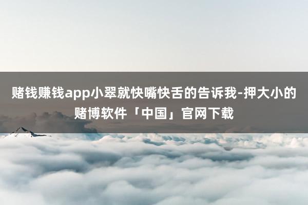 赌钱赚钱app小翠就快嘴快舌的告诉我-押大小的赌博软件「中国」官网下载