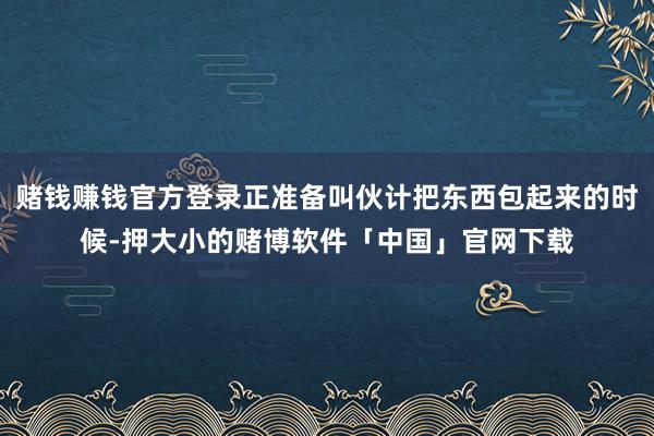 赌钱赚钱官方登录正准备叫伙计把东西包起来的时候-押大小的赌博软件「中国」官网下载