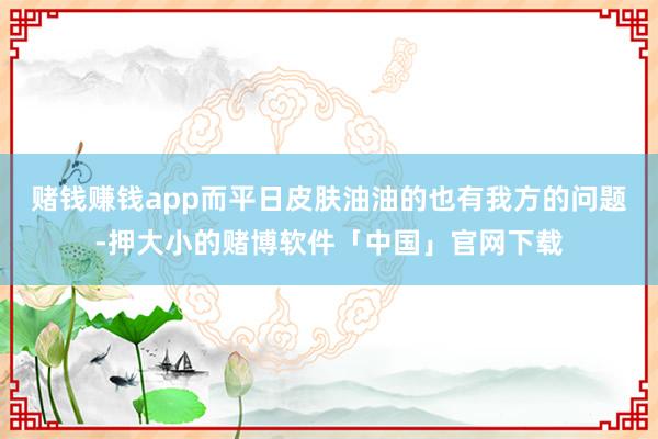 赌钱赚钱app而平日皮肤油油的也有我方的问题-押大小的赌博软件「中国」官网下载