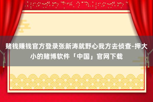 赌钱赚钱官方登录张新涛就野心我方去侦查-押大小的赌博软件「中国」官网下载