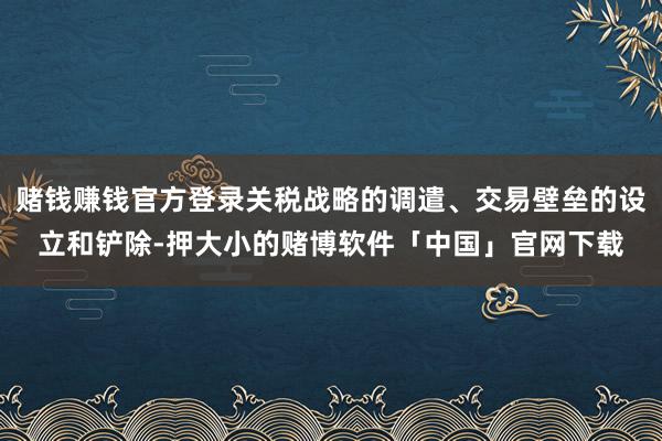 赌钱赚钱官方登录关税战略的调遣、交易壁垒的设立和铲除-押大小的赌博软件「中国」官网下载