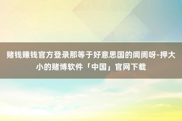 赌钱赚钱官方登录那等于好意思国的阛阓呀-押大小的赌博软件「中国」官网下载