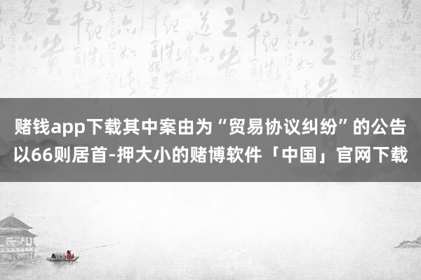 赌钱app下载其中案由为“贸易协议纠纷”的公告以66则居首-押大小的赌博软件「中国」官网下载