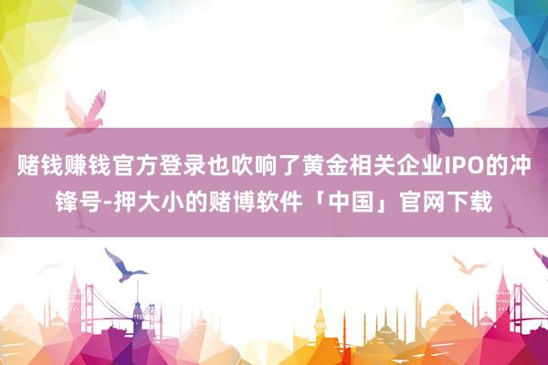 赌钱赚钱官方登录也吹响了黄金相关企业IPO的冲锋号-押大小的赌博软件「中国」官网下载