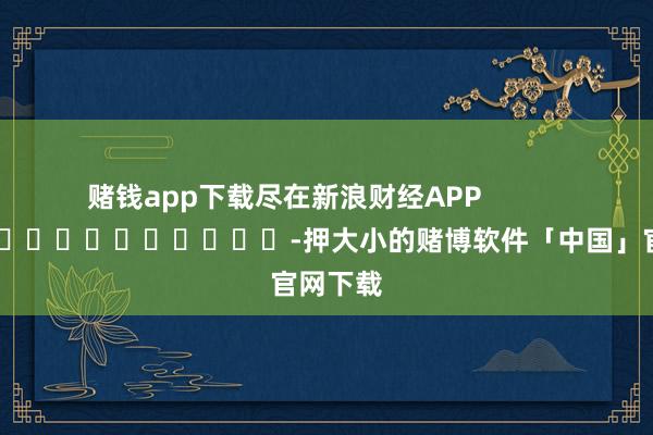 赌钱app下载尽在新浪财经APP            													-押大小的赌博软件「中国」官网下载