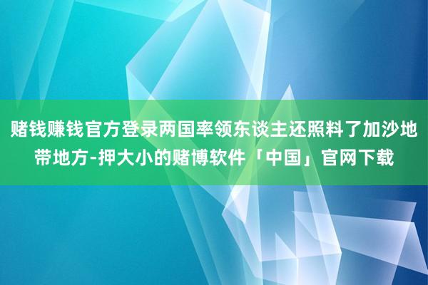 赌钱赚钱官方登录两国率领东谈主还照料了加沙地带地方-押大小的赌博软件「中国」官网下载