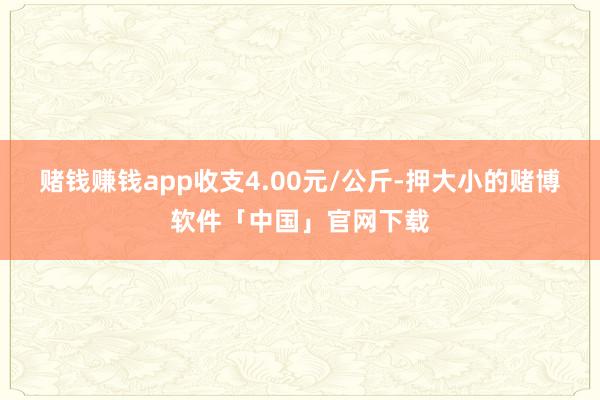 赌钱赚钱app收支4.00元/公斤-押大小的赌博软件「中国」官网下载