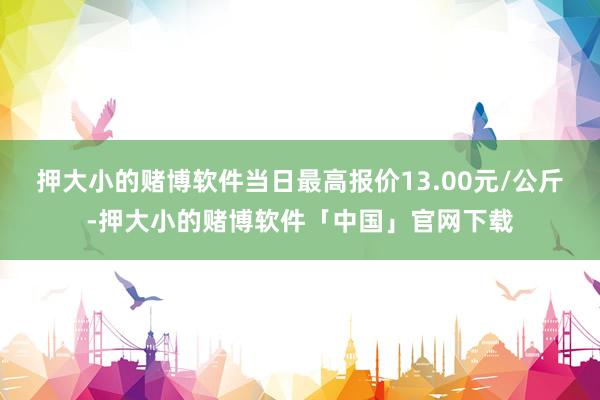 押大小的赌博软件当日最高报价13.00元/公斤-押大小的赌博软件「中国」官网下载