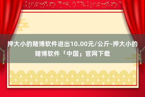 押大小的赌博软件进出10.00元/公斤-押大小的赌博软件「中国」官网下载