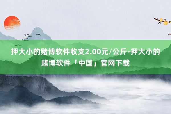 押大小的赌博软件收支2.00元/公斤-押大小的赌博软件「中国」官网下载