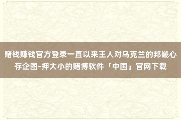 赌钱赚钱官方登录一直以来王人对乌克兰的邦畿心存企图-押大小的赌博软件「中国」官网下载