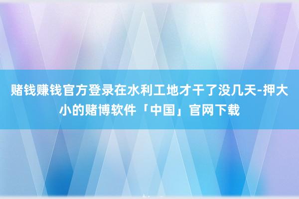 赌钱赚钱官方登录在水利工地才干了没几天-押大小的赌博软件「中国」官网下载