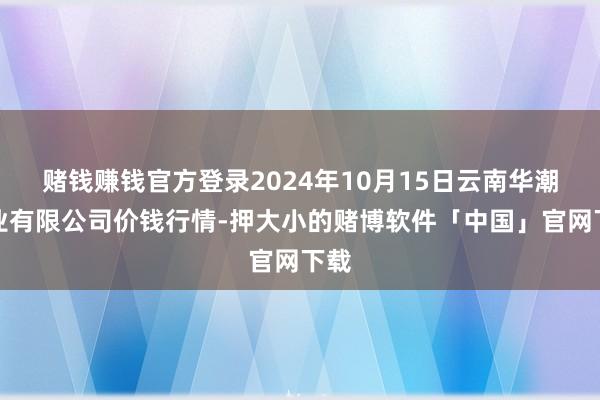 赌钱赚钱官方登录2024年10月15日云南华潮实业有限公司价钱行情-押大小的赌博软件「中国」官网下载