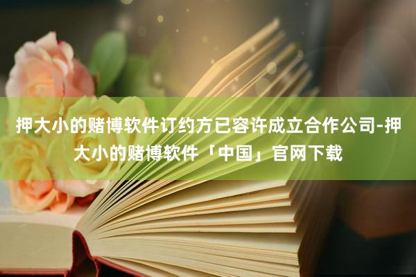 押大小的赌博软件订约方已容许成立合作公司-押大小的赌博软件「中国」官网下载