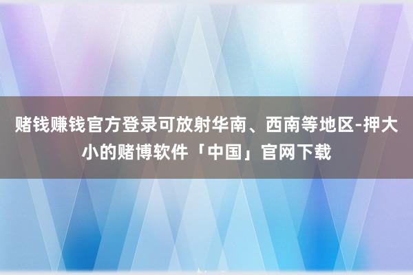 赌钱赚钱官方登录可放射华南、西南等地区-押大小的赌博软件「中国」官网下载