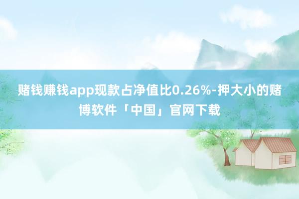 赌钱赚钱app现款占净值比0.26%-押大小的赌博软件「中国」官网下载