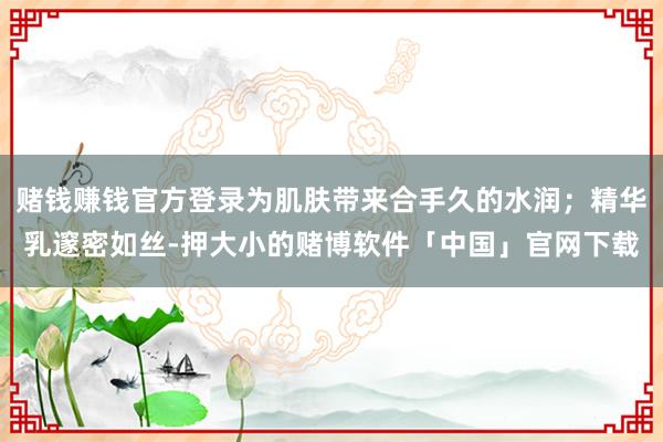 赌钱赚钱官方登录为肌肤带来合手久的水润；精华乳邃密如丝-押大小的赌博软件「中国」官网下载