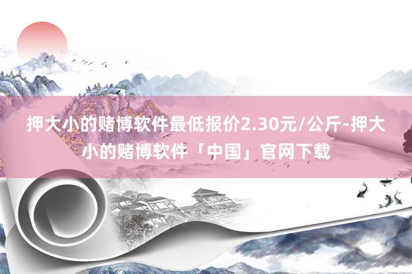 押大小的赌博软件最低报价2.30元/公斤-押大小的赌博软件「中国」官网下载