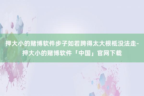 押大小的赌博软件步子如若跨得太大根柢没法走-押大小的赌博软件「中国」官网下载